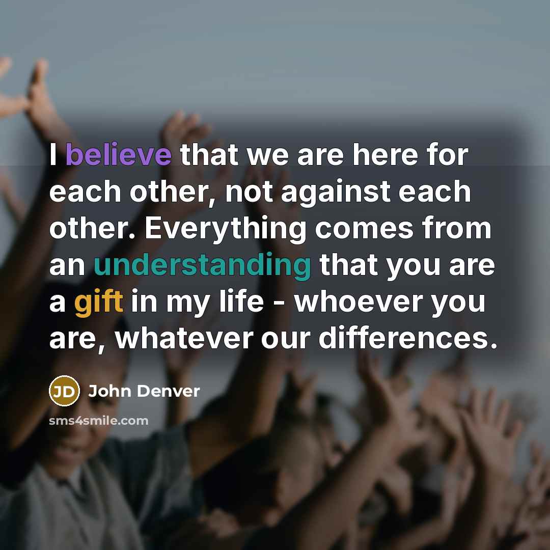“I believe that we are here for each other, not against each other. Everything comes from an understanding that you are a gift in my life - whoever you are, whatever our differences.” quote by John Denver