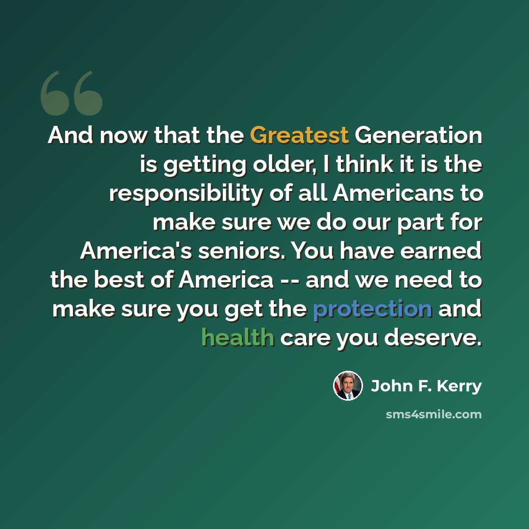 “And now that the Greatest Generation is getting older, I think it is the responsibility of all Americans to make sure we do our part for America's seniors. You have earned the best of America -- and we need to make sure you get the protection and health care you deserve.” quote by John F. Kerry