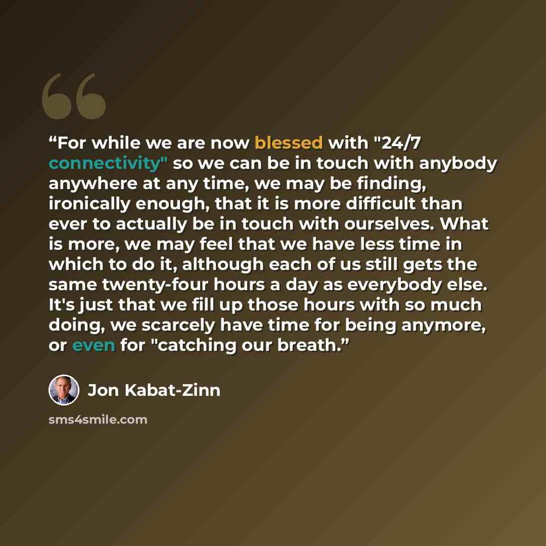 “For while we are now blessed with "24/7 connectivity" so we can be in touch with anybody anywhere at any time, we may be finding, ironically enough, that it is more difficult than ever to actually be in touch with ourselves. What is more, we may feel that we have less time in which to do it…” quote by Jon Kabat-Zinn