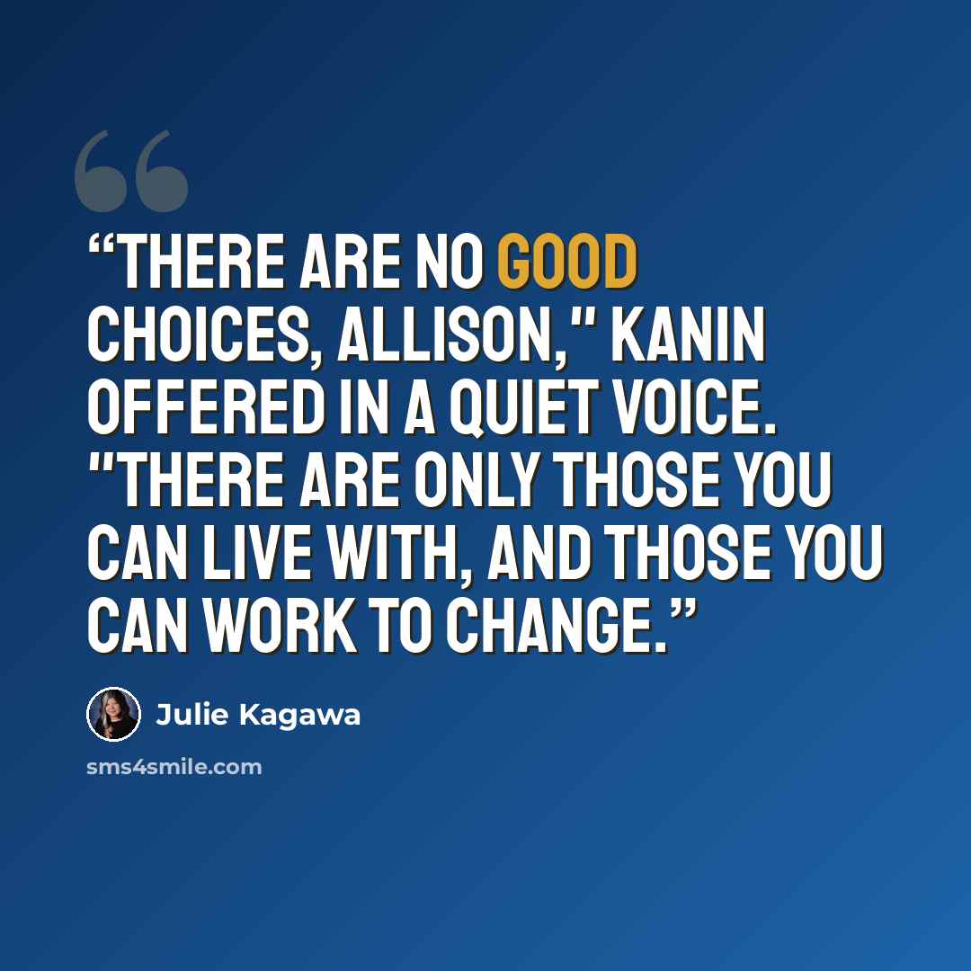 “There are no good choices, Allison," Kanin offered in a quiet voice. "There are only those you can live with, and those you can work to change.” quote by Julie Kagawa