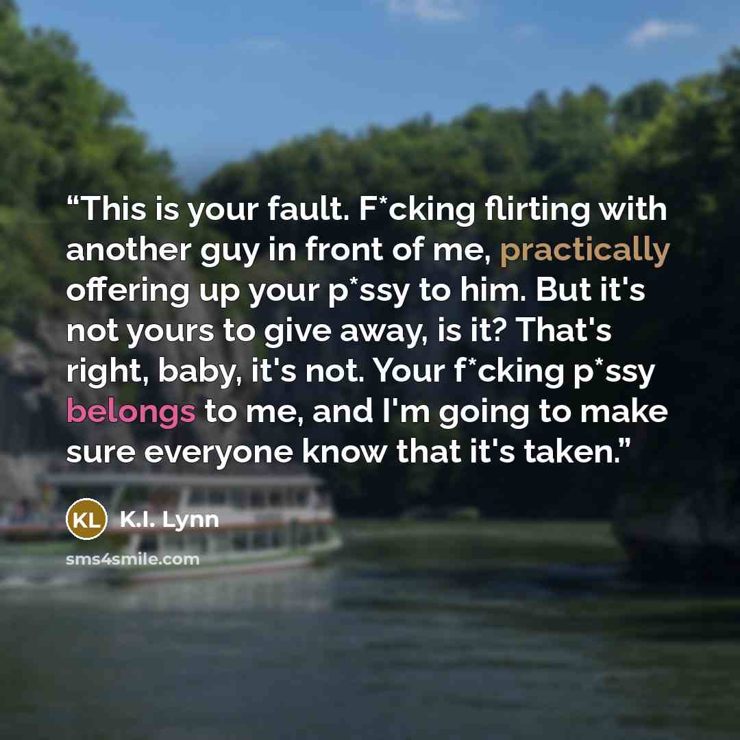 “This is your fault. F*cking flirting with another guy in front of me, practically offering up your p*ssy to him. But it's not yours to give away, is it? That's right, baby, it's not. Your f*cking p*ssy belongs to me, and I'm going to make sure everyone know that it's taken.” quote by K.I. Lynn