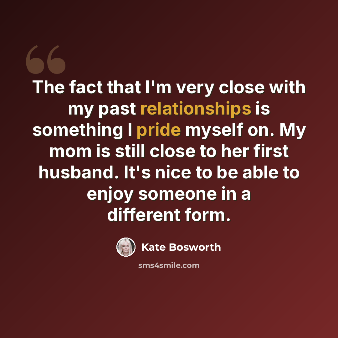 “The fact that I'm very close with my past relationships is something I pride myself on. My mom is still close to her first husband. It's nice to be able to enjoy someone in a different form.” quote by Kate Bosworth