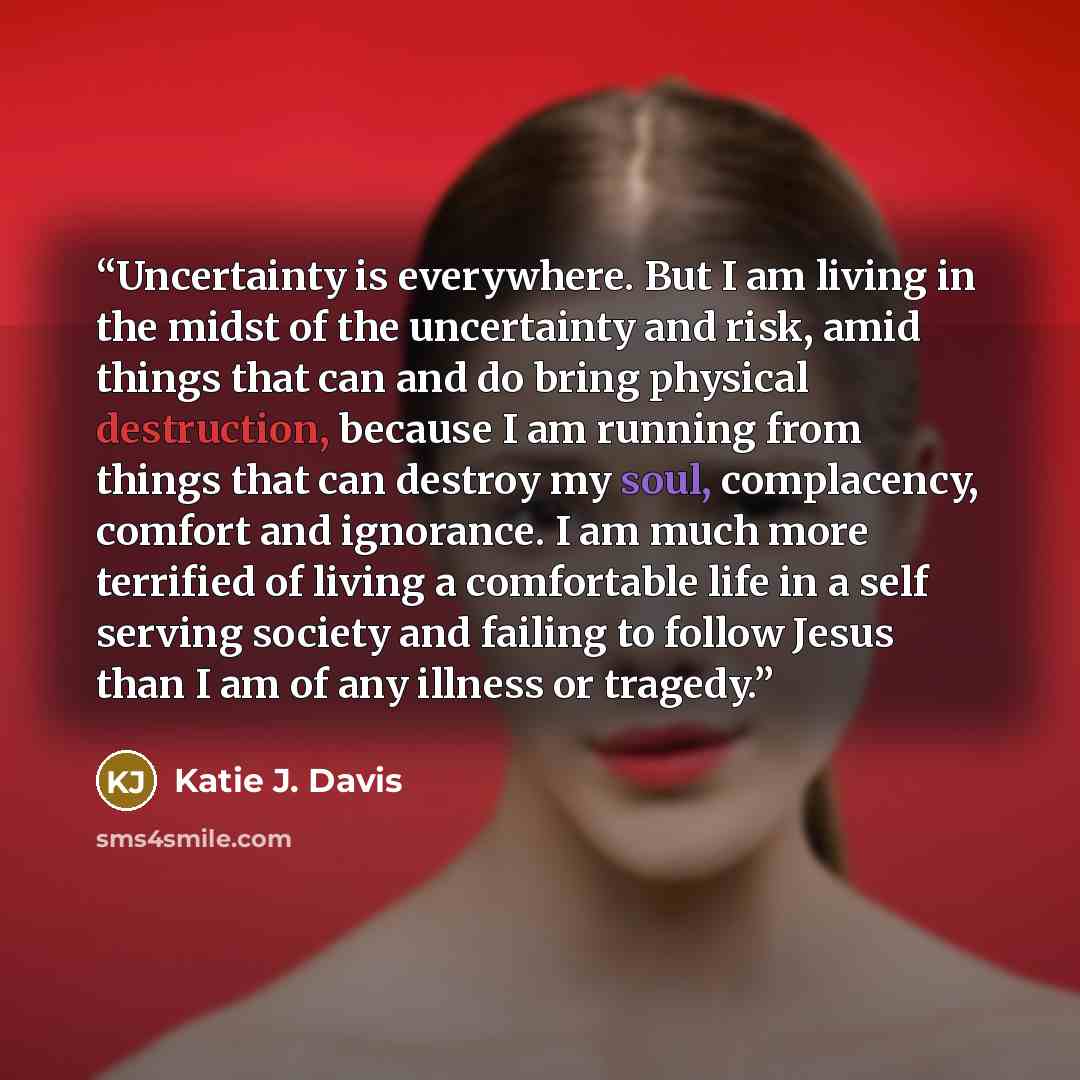 “Uncertainty is everywhere. But I am living in the midst of the uncertainty and risk, amid things that can and do bring physical destruction, because I am running from things that can destroy my soul, complacency, comfort and ignorance. I am much more terrified of living a comfortable life in a…” quote by Katie J. Davis