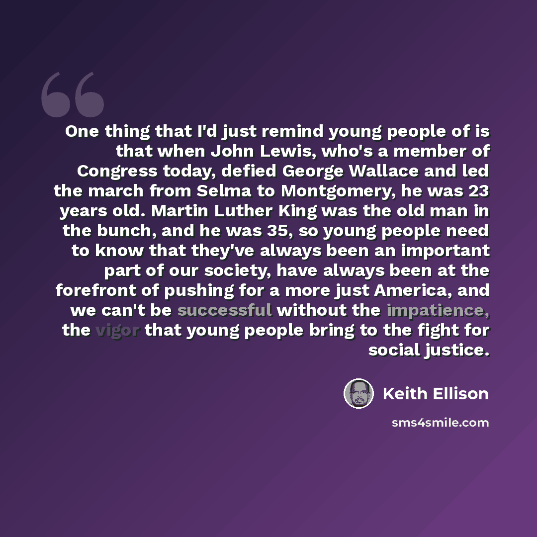 “One thing that I'd just remind young people of is that when John Lewis, who's a member of Congress today, defied George Wallace and led the march from Selma to Montgomery, he was 23 years old. Martin Luther King was the old man in the bunch, and he was 35, so young people need to know that they've…” quote by Keith Ellison