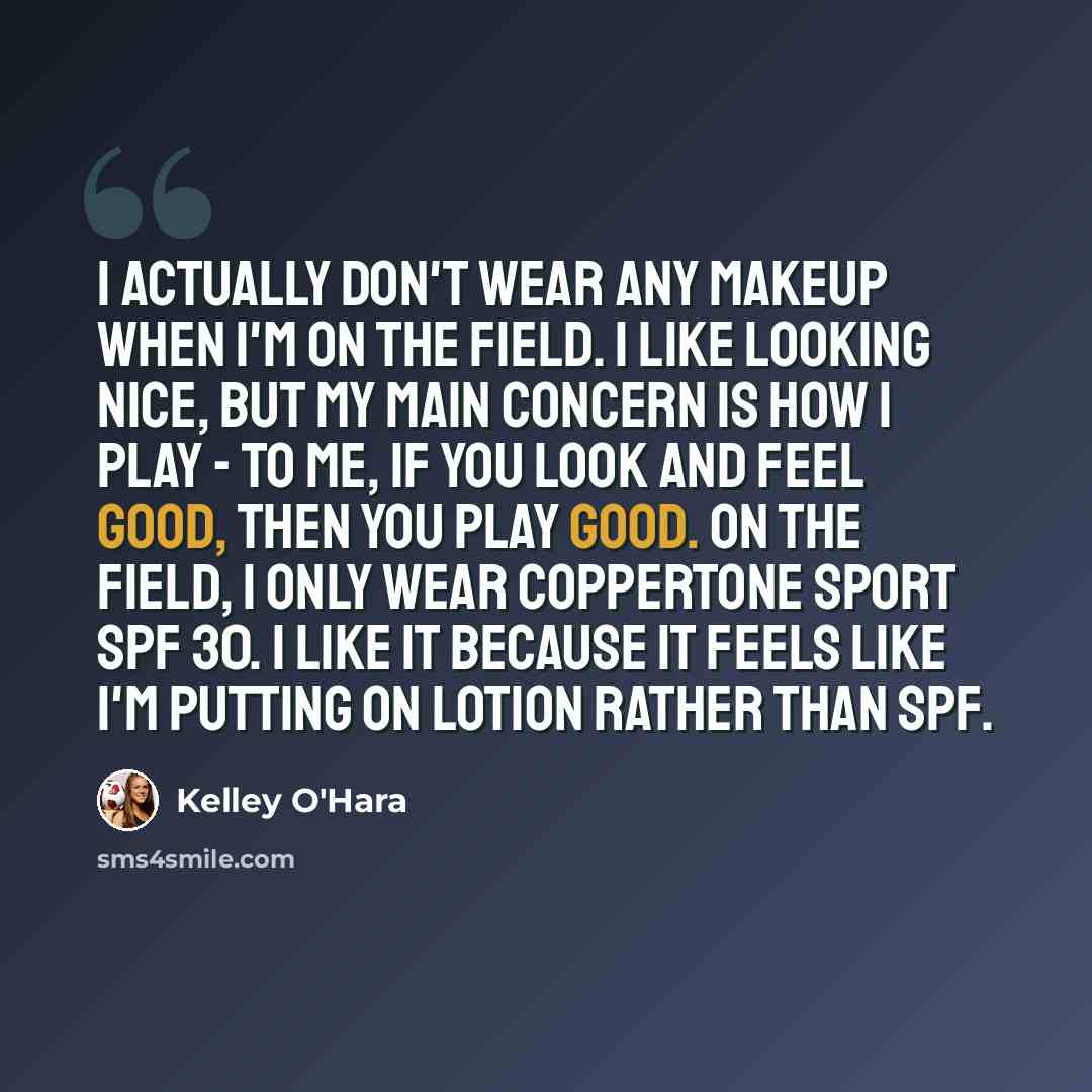 “I actually don't wear any makeup when I'm on the field. I like looking nice, but my main concern is how I play - to me, if you look and feel good, then you play good. On the field, I only wear Coppertone Sport SPF 30. I like it because it feels like I'm putting on lotion rather than SPF.” quote by Kelley O'Hara