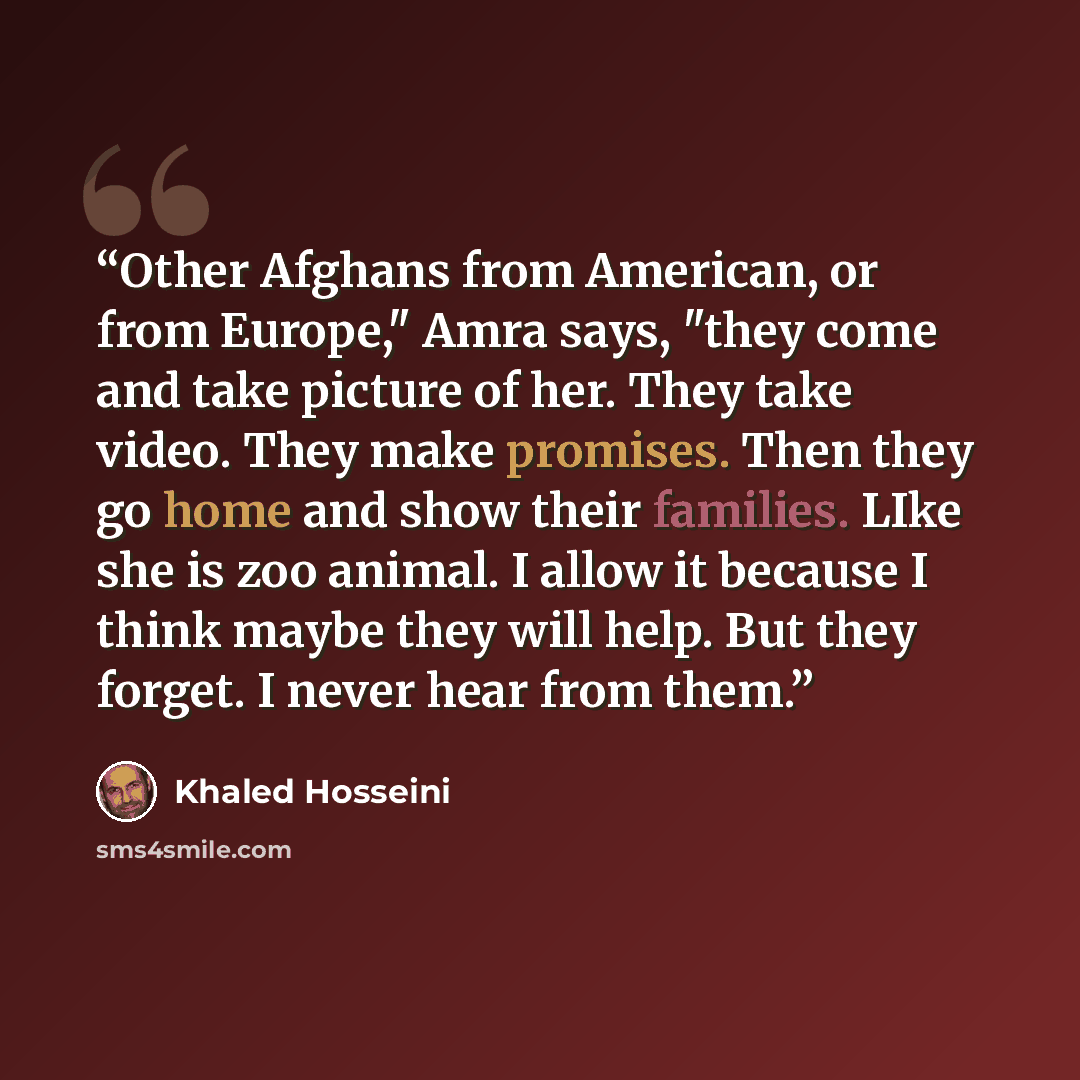 “Other Afghans from American, or from Europe," Amra says, "they come and take picture of her. They take video. They make promises. Then they go home and show their families. LIke she is zoo animal. I allow it because I think maybe they will help. But they forget. I never hear from them.” quote by Khaled Hosseini