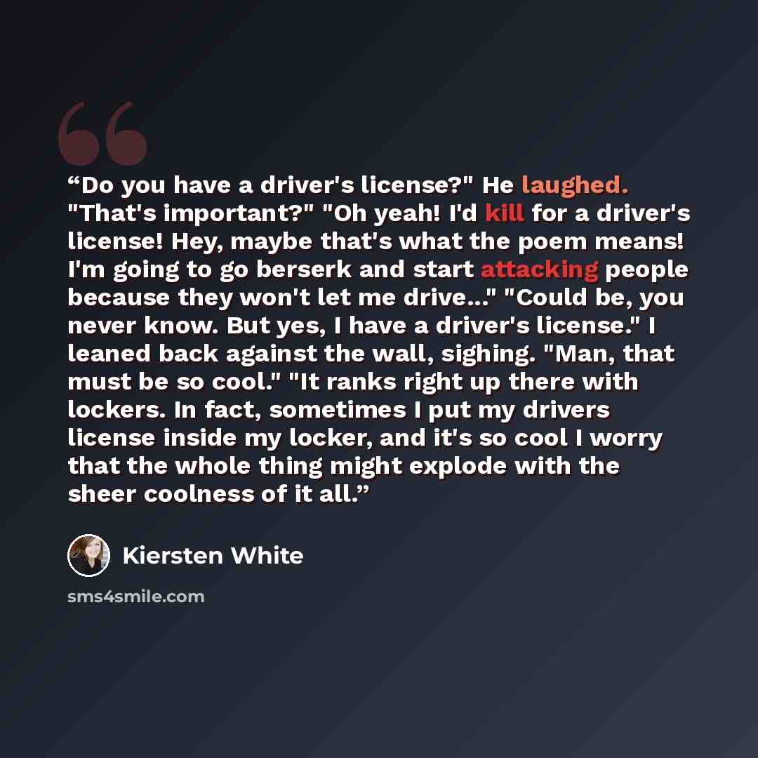 “Do you have a driver's license?" He laughed. "That's important?" "Oh yeah! I'd kill for a driver's license! Hey, maybe that's what the poem means! I'm going to go berserk and start attacking people because they won't let me drive..." "Could be, you never know. But yes, I have a driver's license."…” quote by Kiersten White