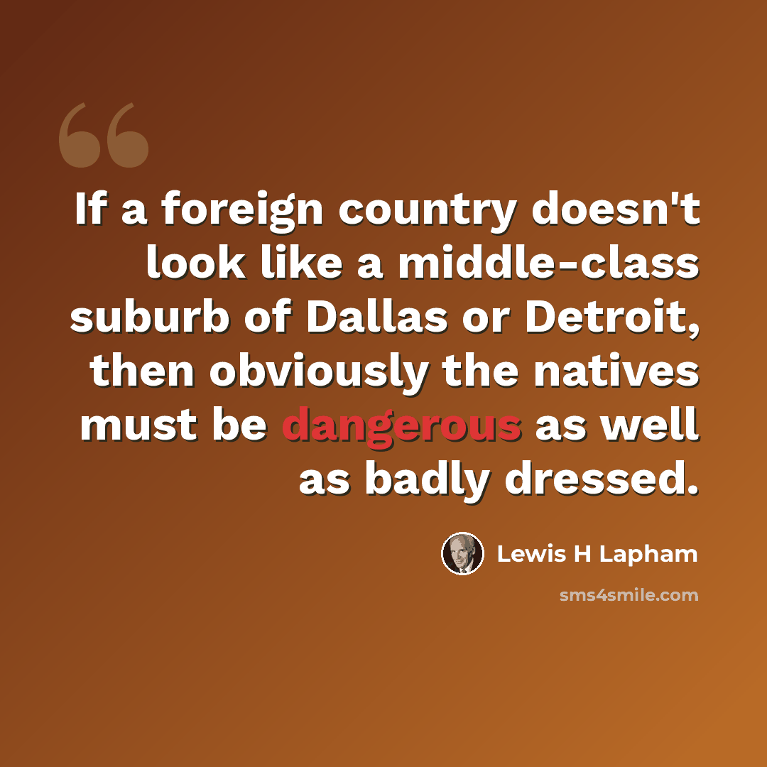 “If a foreign country doesn't look like a middle-class suburb of Dallas or Detroit, then obviously the natives must be dangerous as well as badly dressed.” quote by Lewis H Lapham