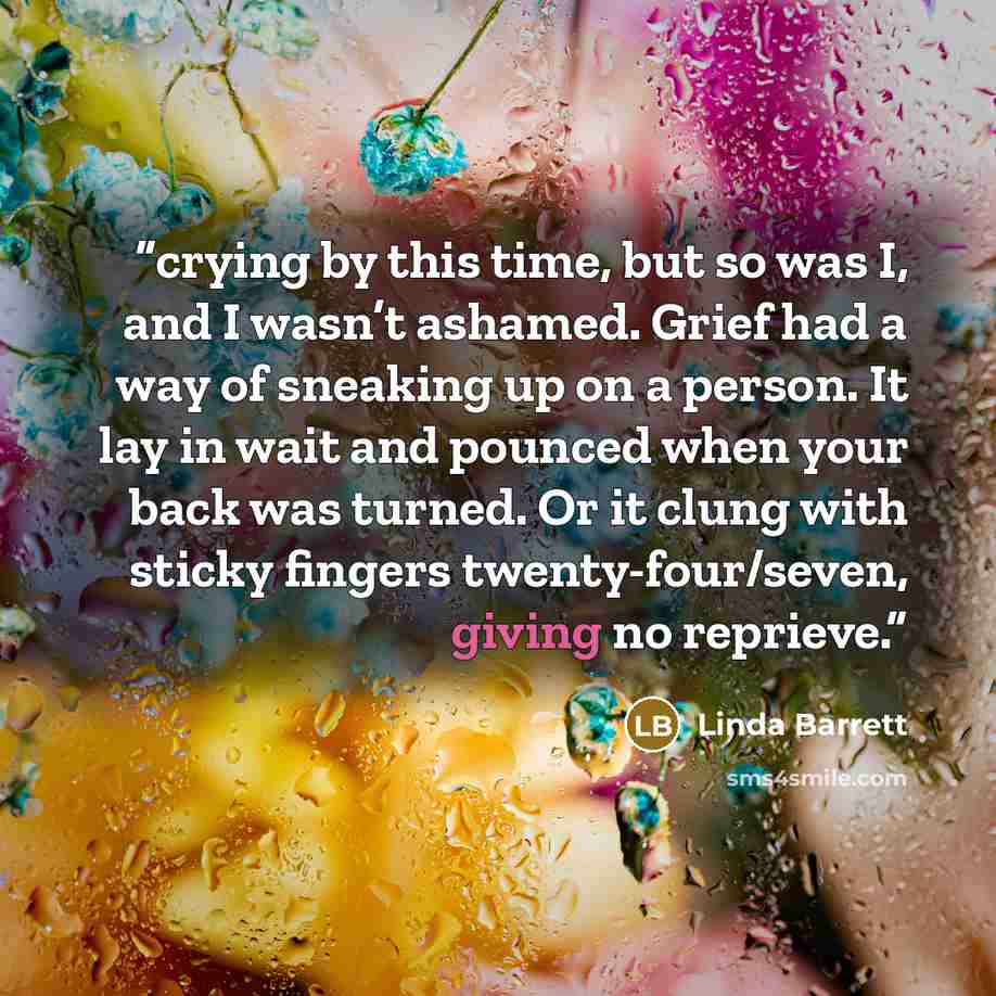 “crying by this time, but so was I, and I wasn’t ashamed. Grief had a way of sneaking up on a person. It lay in wait and pounced when your back was turned. Or it clung with sticky fingers twenty-four/seven, giving no reprieve.” quote by Linda Barrett