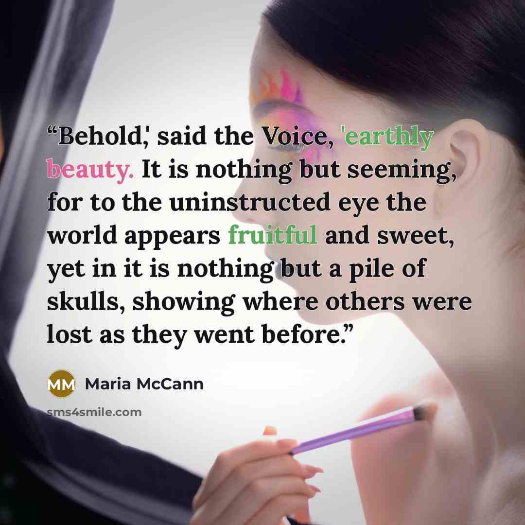 “Behold,' said the Voice, 'earthly beauty. It is nothing but seeming, for to the uninstructed eye the world appears fruitful and sweet, yet in it is nothing but a pile of skulls, showing where others were lost as they went before.” quote by Maria McCann