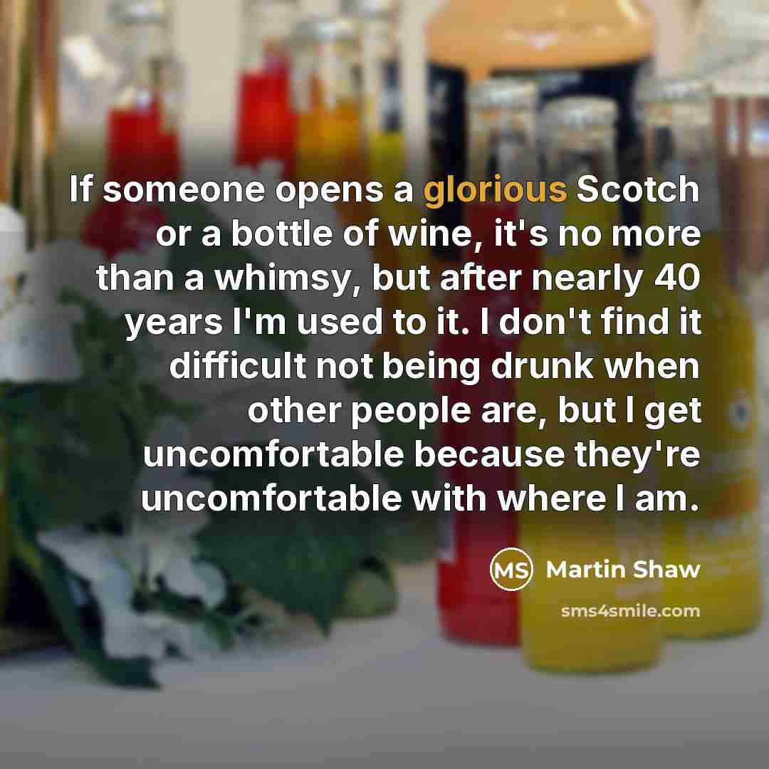 “If someone opens a glorious Scotch or a bottle of wine, it's no more than a whimsy, but after nearly 40 years I'm used to it. I don't find it difficult not being drunk when other people are, but I get uncomfortable because they're uncomfortable with where I am.” quote by Martin Shaw