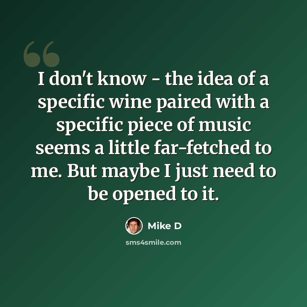 “I don't know - the idea of a specific wine paired with a specific piece of music seems a little far-fetched to me. But maybe I just need to be opened to it.” quote by Mike D