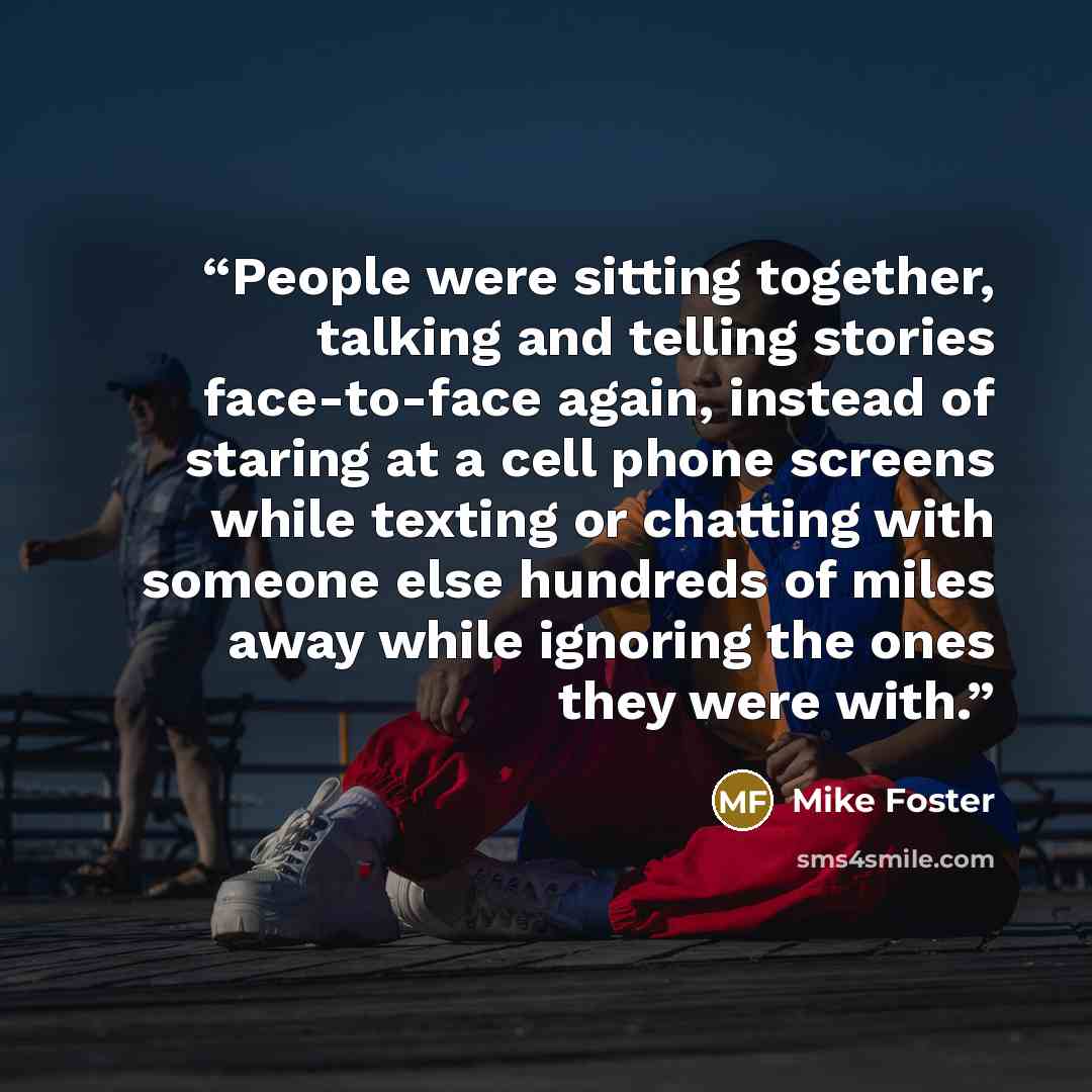 “People were sitting together, talking and telling stories face-to-face again, instead of staring at a cell phone screens while texting or chatting with someone else hundreds of miles away while ignoring the ones they were with.” quote by Mike Foster