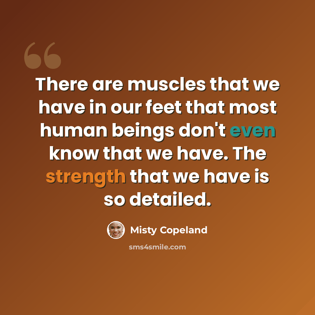“There are muscles that we have in our feet that most human beings don't even know that we have. The strength that we have is so detailed.” quote by Misty Copeland