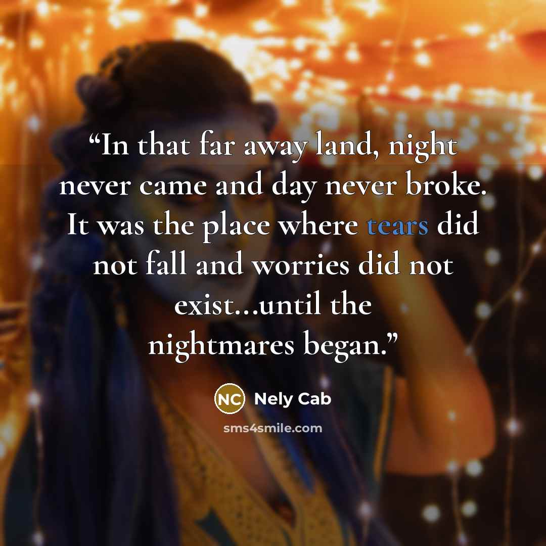 “In that far away land, night never came and day never broke. It was the place where tears did not fall and worries did not exist...until the nightmares began.” quote by Nely Cab