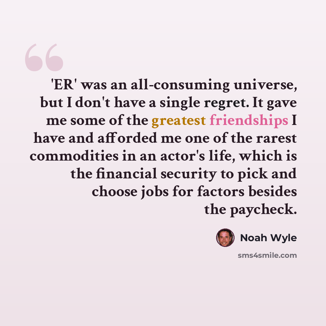 “'ER' was an all-consuming universe, but I don't have a single regret. It gave me some of the greatest friendships I have and afforded me one of the rarest commodities in an actor's life, which is the financial security to pick and choose jobs for factors besides the paycheck.” quote by Noah Wyle