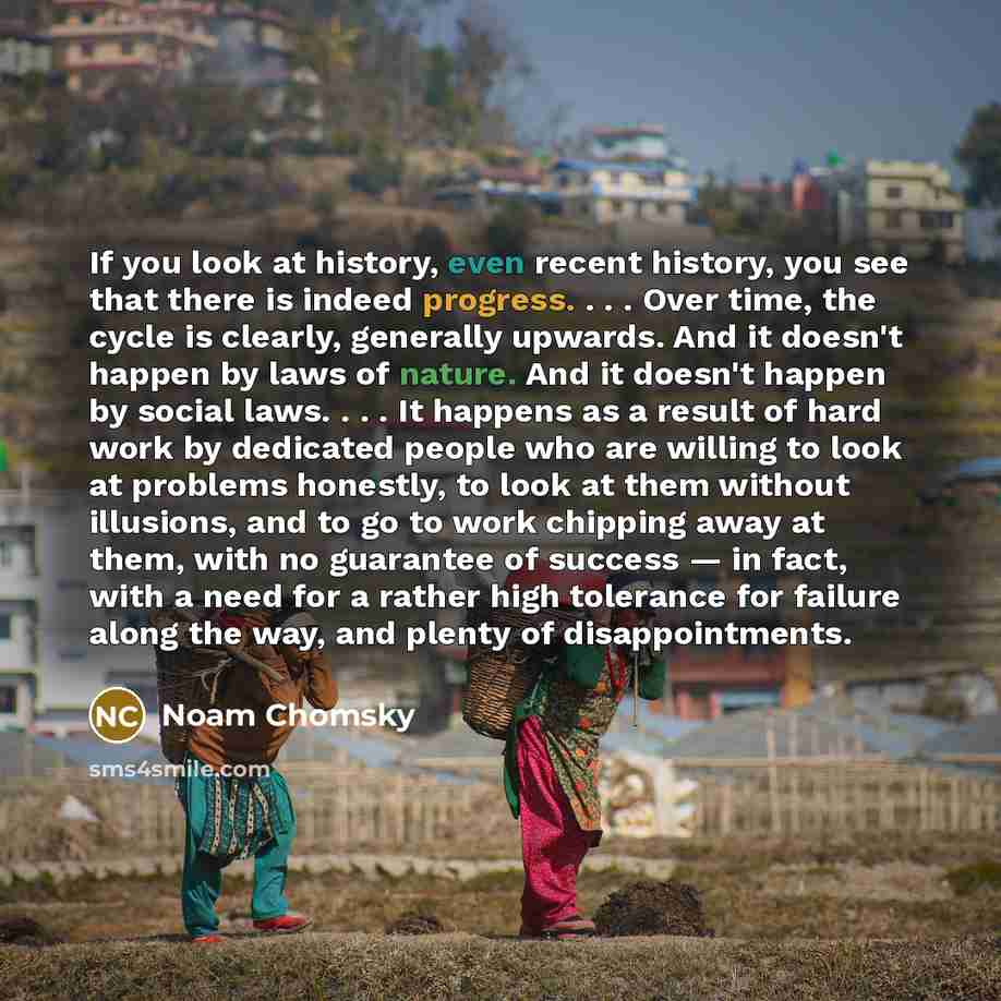 “If you look at history, even recent history, you see that there is indeed progress. . . . Over time, the cycle is clearly, generally upwards. And it doesn't happen by laws of nature. And it doesn't happen by social laws. . . . It happens as a result of hard work by dedicated people who are willing…” quote by Noam Chomsky