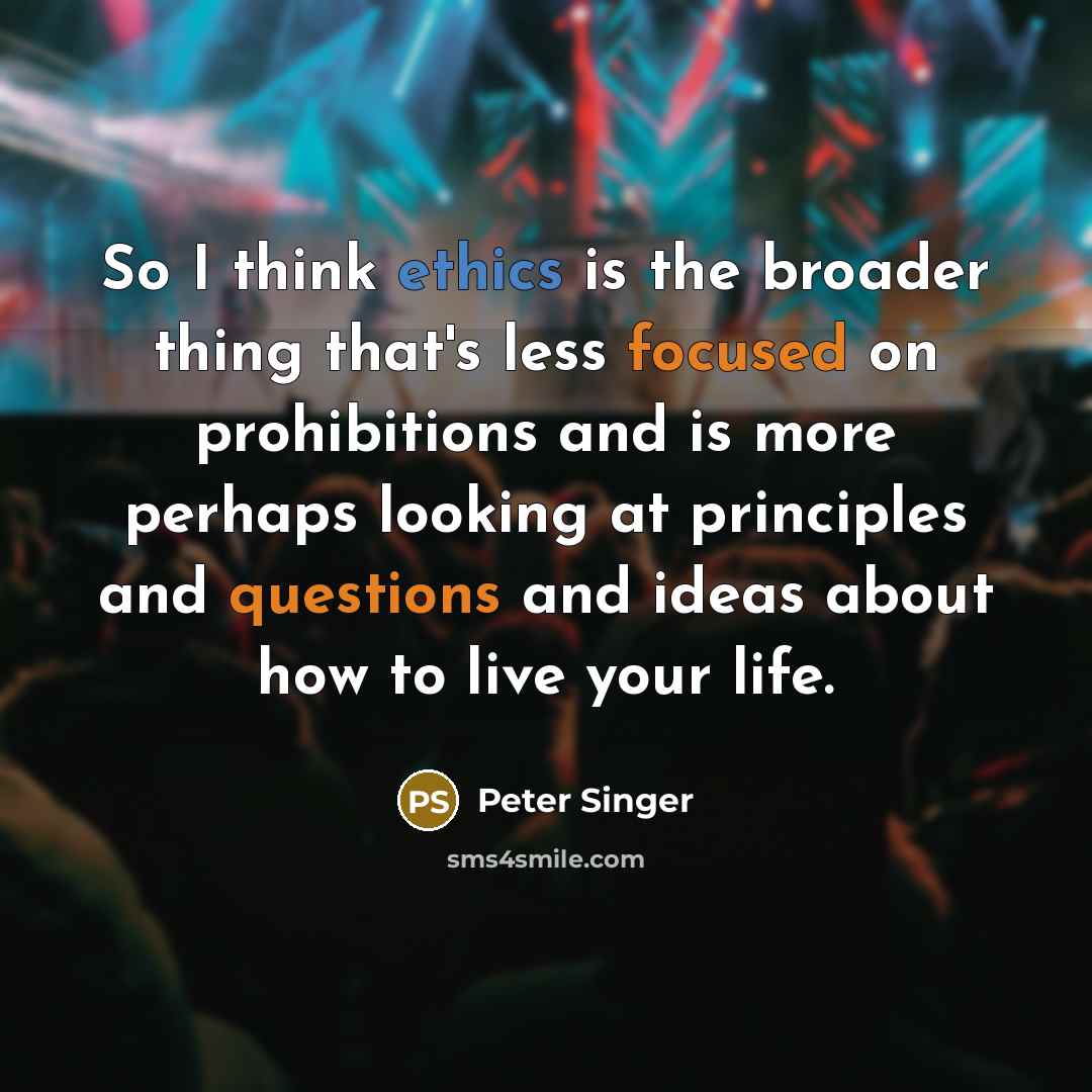 “So I think ethics is the broader thing that's less focused on prohibitions and is more perhaps looking at principles and questions and ideas about how to live your life.” quote by Peter Singer