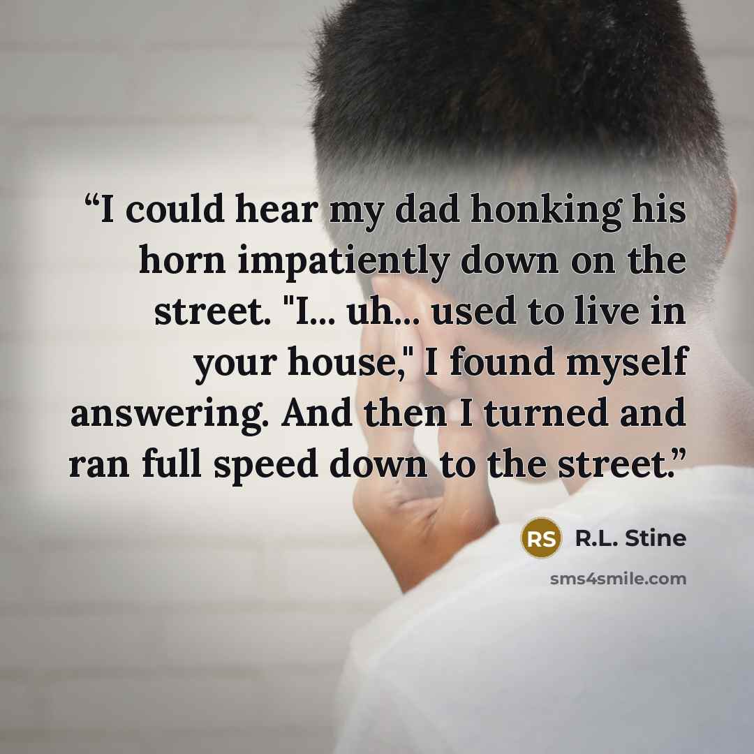 “I could hear my dad honking his horn impatiently down on the street. "I... uh... used to live in your house," I found myself answering. And then I turned and ran full speed down to the street.” quote by R.L. Stine