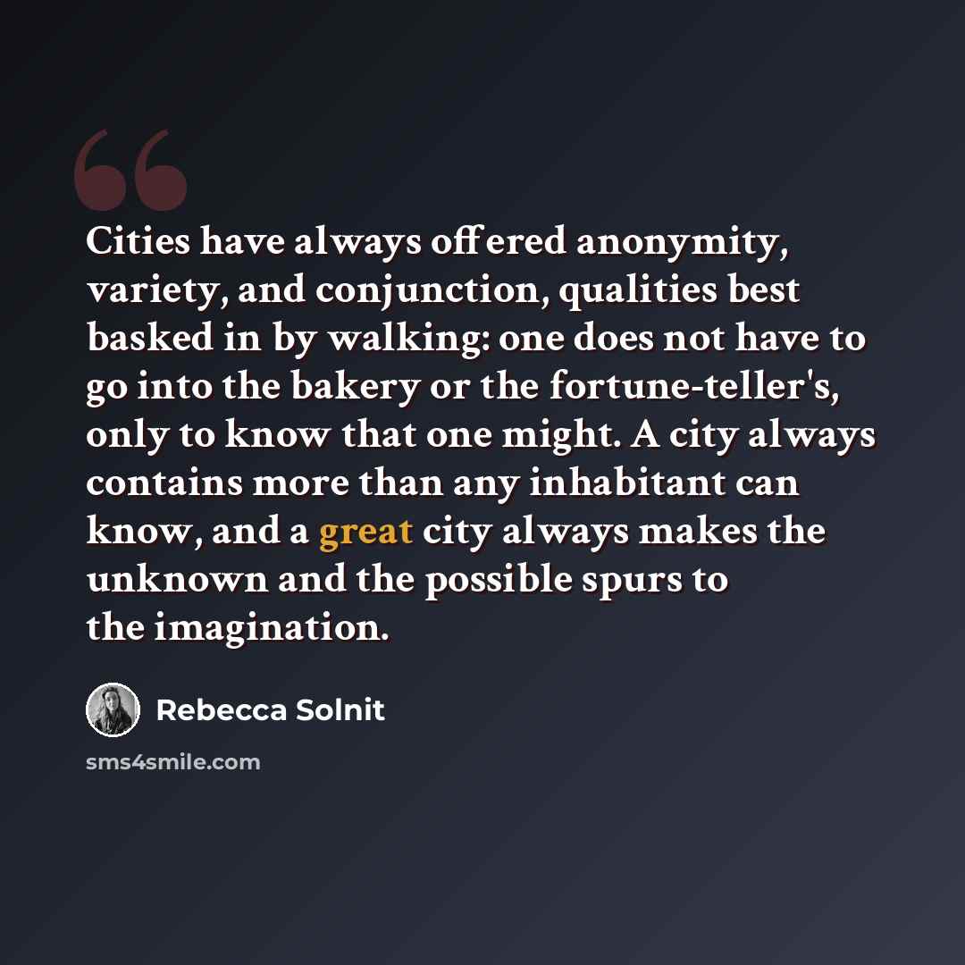“Cities have always offered anonymity, variety, and conjunction, qualities best basked in by walking: one does not have to go into the bakery or the fortune-teller's, only to know that one might. A city always contains more than any inhabitant can know, and a great city always makes the unknown and…” quote by Rebecca Solnit