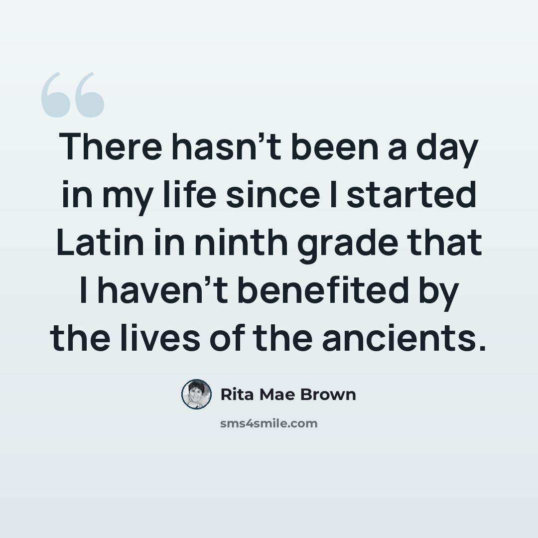 “There hasn't been a day in my life since I started Latin in ninth grade that I haven't benefited by the lives of the ancients.” quote by Rita Mae Brown
