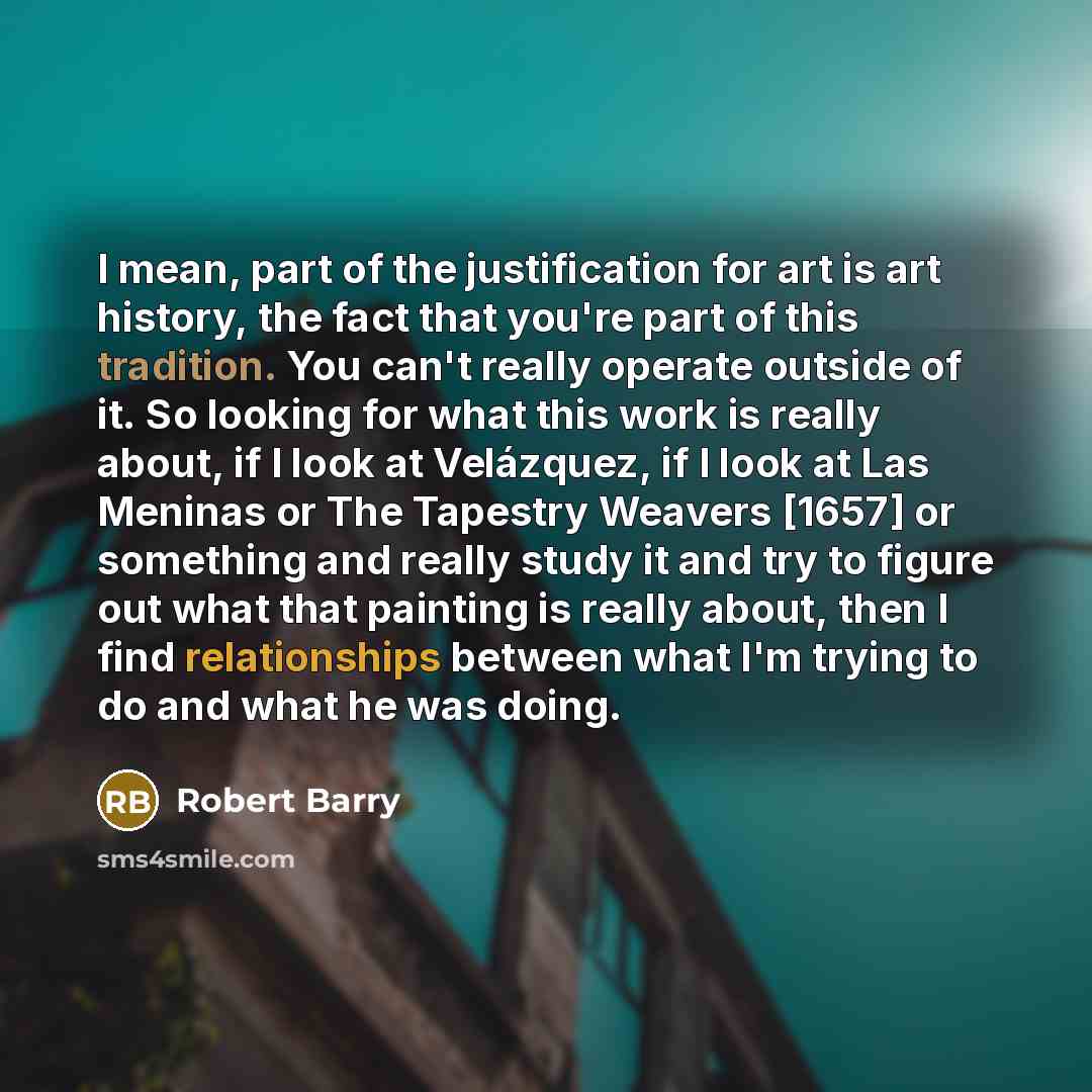“I mean, part of the justification for art is art history, the fact that you're part of this tradition. You can't really operate outside of it. So looking for what this work is really about, if I look at Velázquez, if I look at Las Meninas or The Tapestry Weavers [1657] or something and really…” quote by Robert Barry