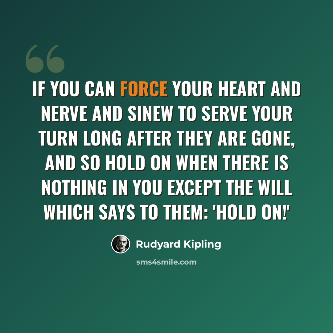 “If you can force your heart and nerve and sinew to serve your turn long after they are gone, and so hold on when there is nothing in you except the will which says to them: 'Hold on!'” quote by Rudyard Kipling