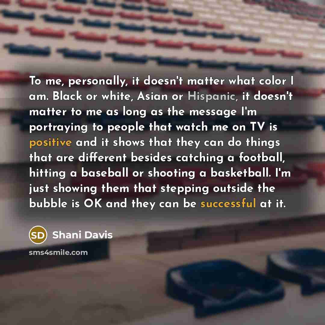 “To me, personally, it doesn't matter what color I am. Black or white, Asian or Hispanic, it doesn't matter to me as long as the message I'm portraying to people that watch me on TV is positive and it shows that they can do things that are different besides catching a football, hitting a baseball…” quote by Shani Davis