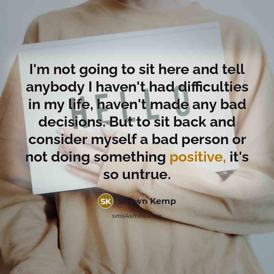 “I'm not going to sit here and tell anybody I haven't had difficulties in my life, haven't made any bad decisions. But to sit back and consider myself a bad person or not doing something positive, it's so untrue.” quote by Shawn Kemp