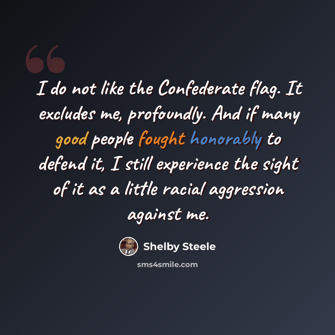 “I do not like the Confederate flag. It excludes me, profoundly. And if many good people fought honorably to defend it, I still experience the sight of it as a little racial aggression against me.” quote by Shelby Steele