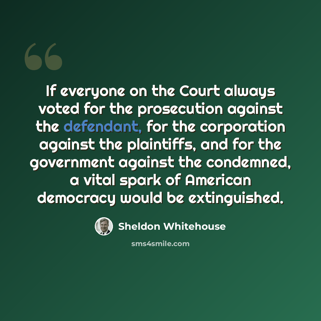 “If everyone on the Court always voted for the prosecution against the defendant, for the corporation against the plaintiffs, and for the government against the condemned, a vital spark of American democracy would be extinguished.” quote by Sheldon Whitehouse