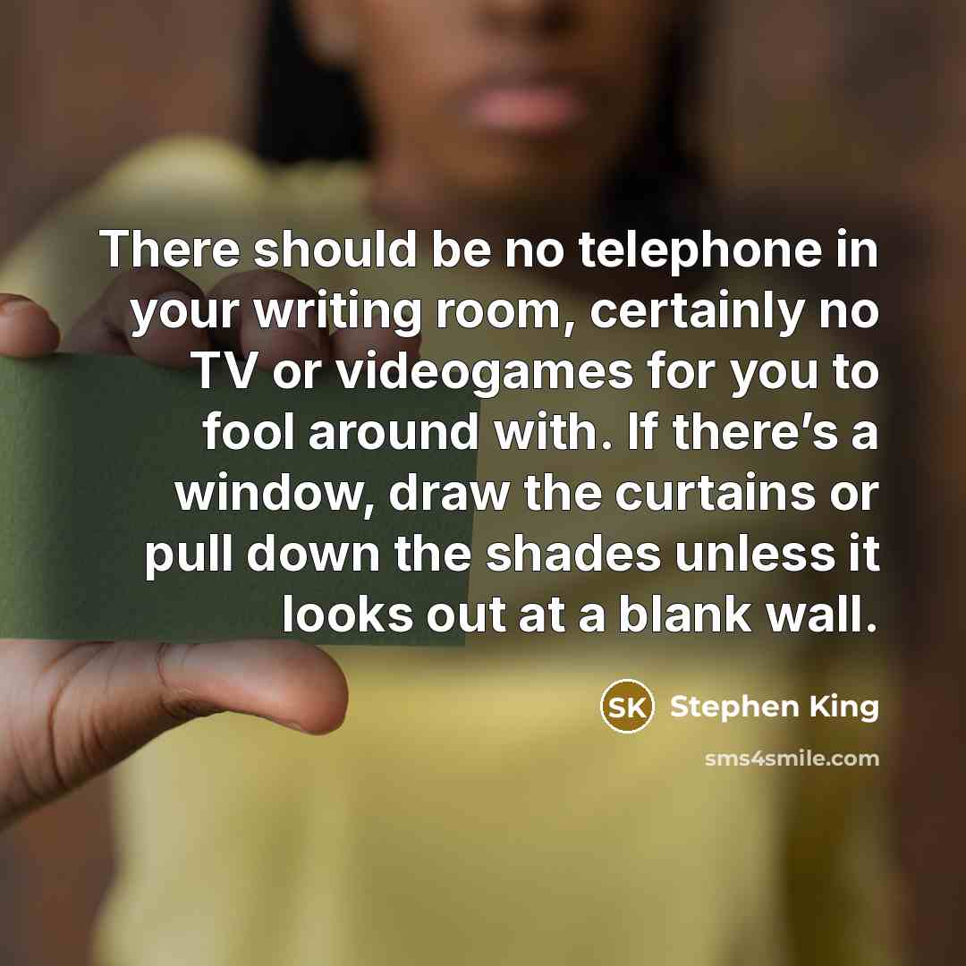 “There should be no telephone in your writing room, certainly no TV or videogames for you to fool around with. If there’s a window, draw the curtains or pull down the shades unless it looks out at a blank wall.” quote by Stephen King