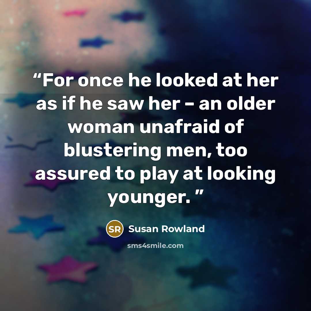 “For once he looked at her as if he saw her – an older woman unafraid of blustering men, too assured to play at looking younger.” quote by Susan Rowland