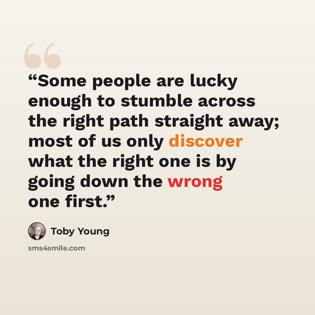 “Some people are lucky enough to stumble across the right path straight away; most of us only discover what the right one is by going down the wrong one first.” quote by Toby Young
