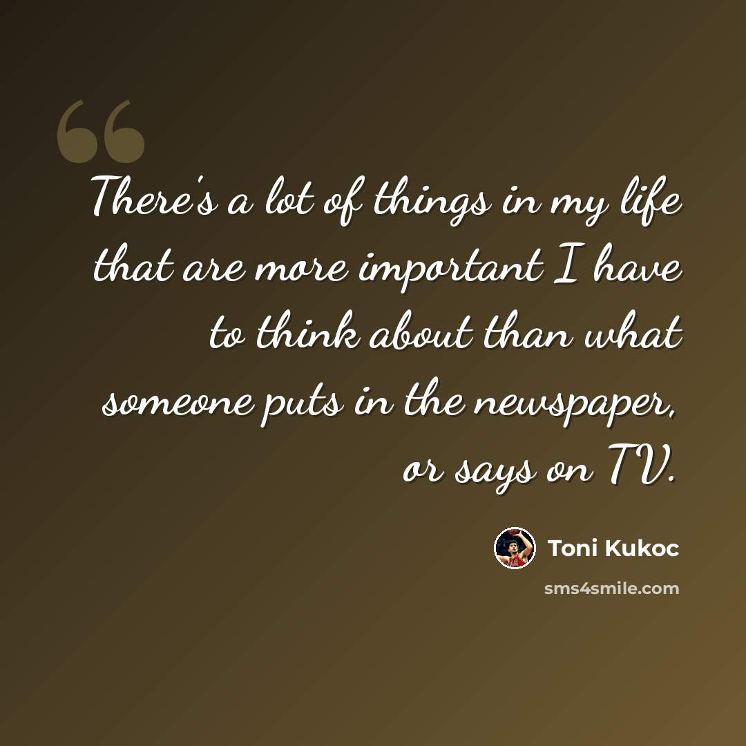 “There's a lot of things in my life that are more important I have to think about than what someone puts in the newspaper, or says on TV.” quote by Toni Kukoc