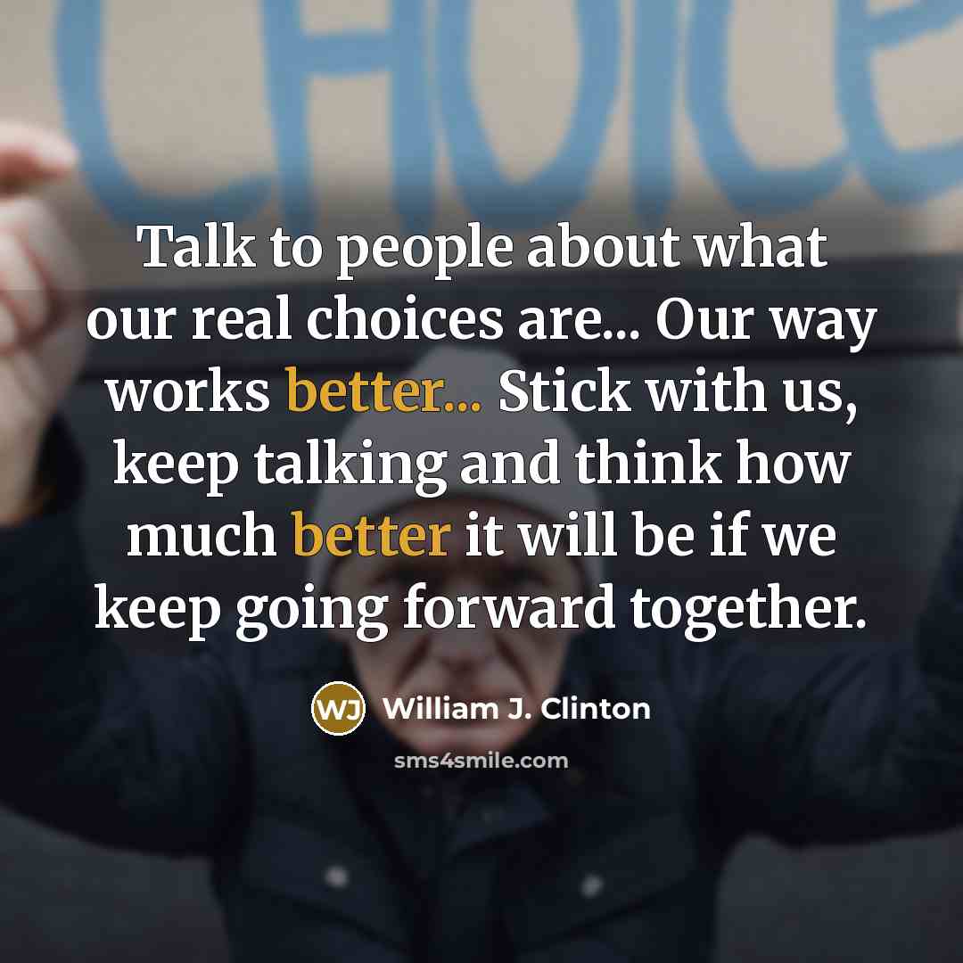 “Talk to people about what our real choices are... Our way works better... Stick with us, keep talking and think how much better it will be if we keep going forward together.” quote by William J. Clinton
