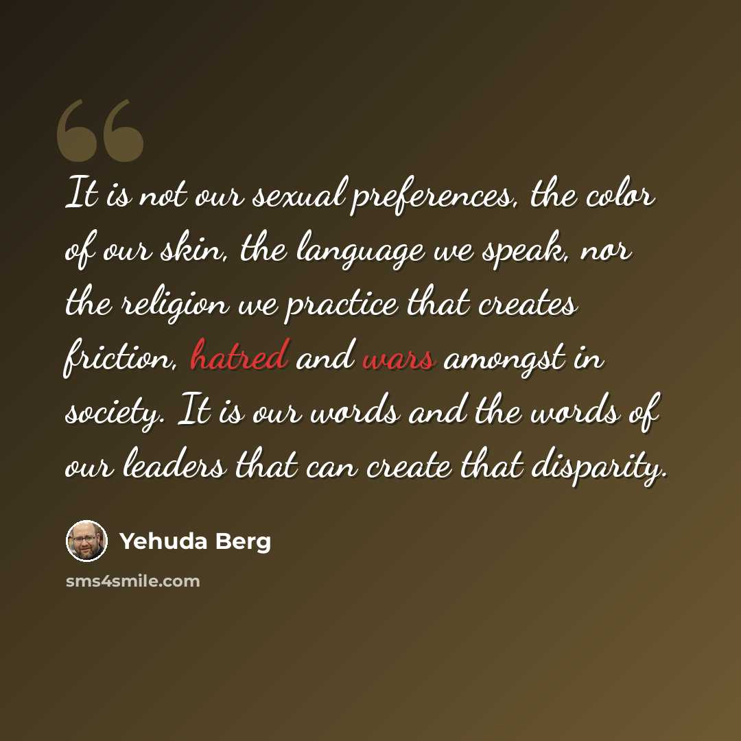 “It is not our sexual preferences, the color of our skin, the language we speak, nor the religion we practice that creates friction, hatred and wars amongst in society. It is our words and the words of our leaders that can create that disparity.” quote by Yehuda Berg