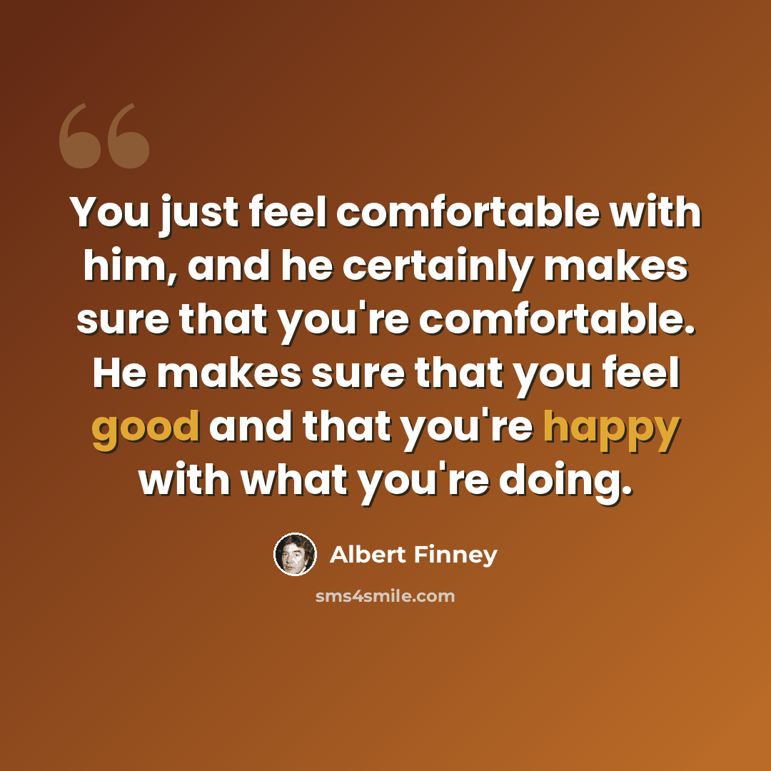 “You just feel comfortable with him, and he certainly makes sure that you're comfortable. He makes sure that you feel good and that you're happy with what you're doing.” quote by Albert Finney