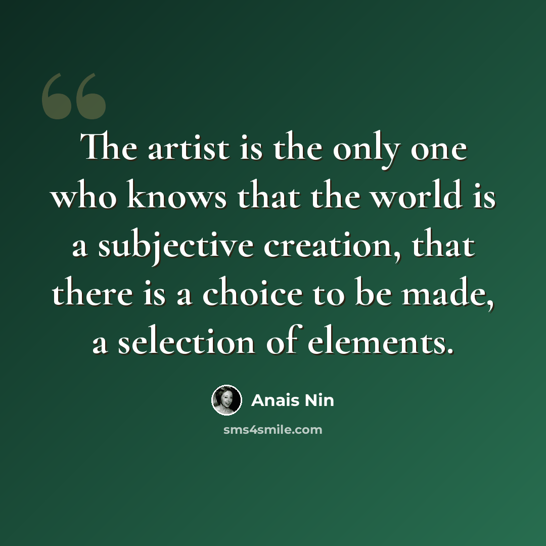 “The artist is the only one who knows that the world is a subjective creation, that there is a choice to be made, a selection of elements.” quote by Anais Nin