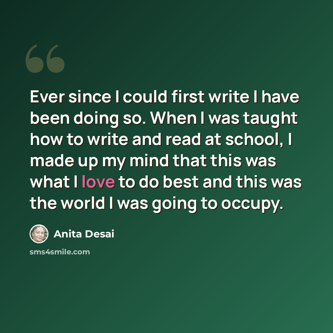“Ever since I could first write I have been doing so. When I was taught how to write and read at school, I made up my mind that this was what I love to do best and this was the world I was going to occupy.” quote by Anita Desai