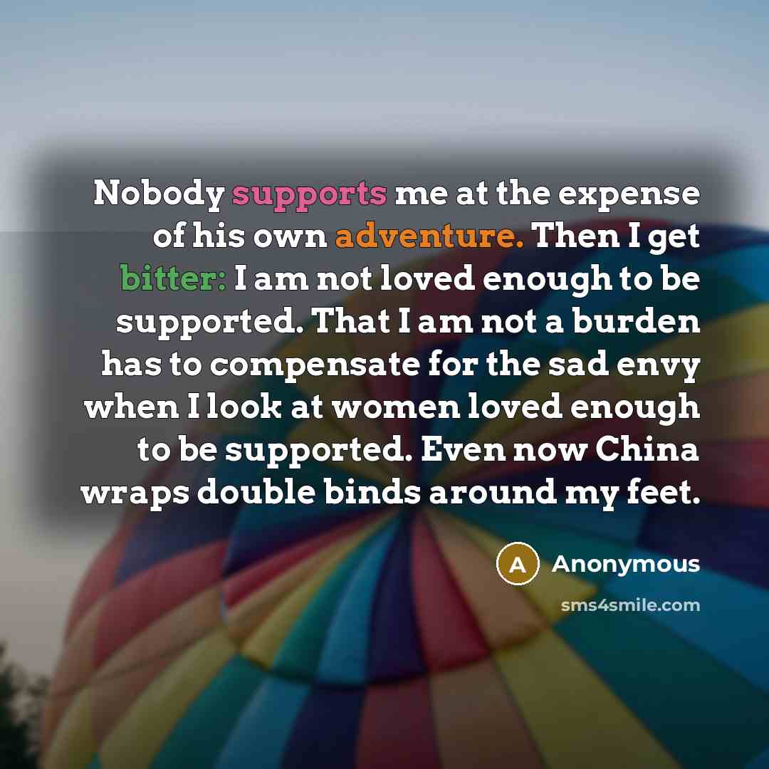 “Nobody supports me at the expense of his own adventure. Then I get bitter: I am not loved enough to be supported. That I am not a burden has to compensate for the sad envy when I look at women loved enough to be supported. Even now China wraps double binds around my feet.” quote by Anonymous