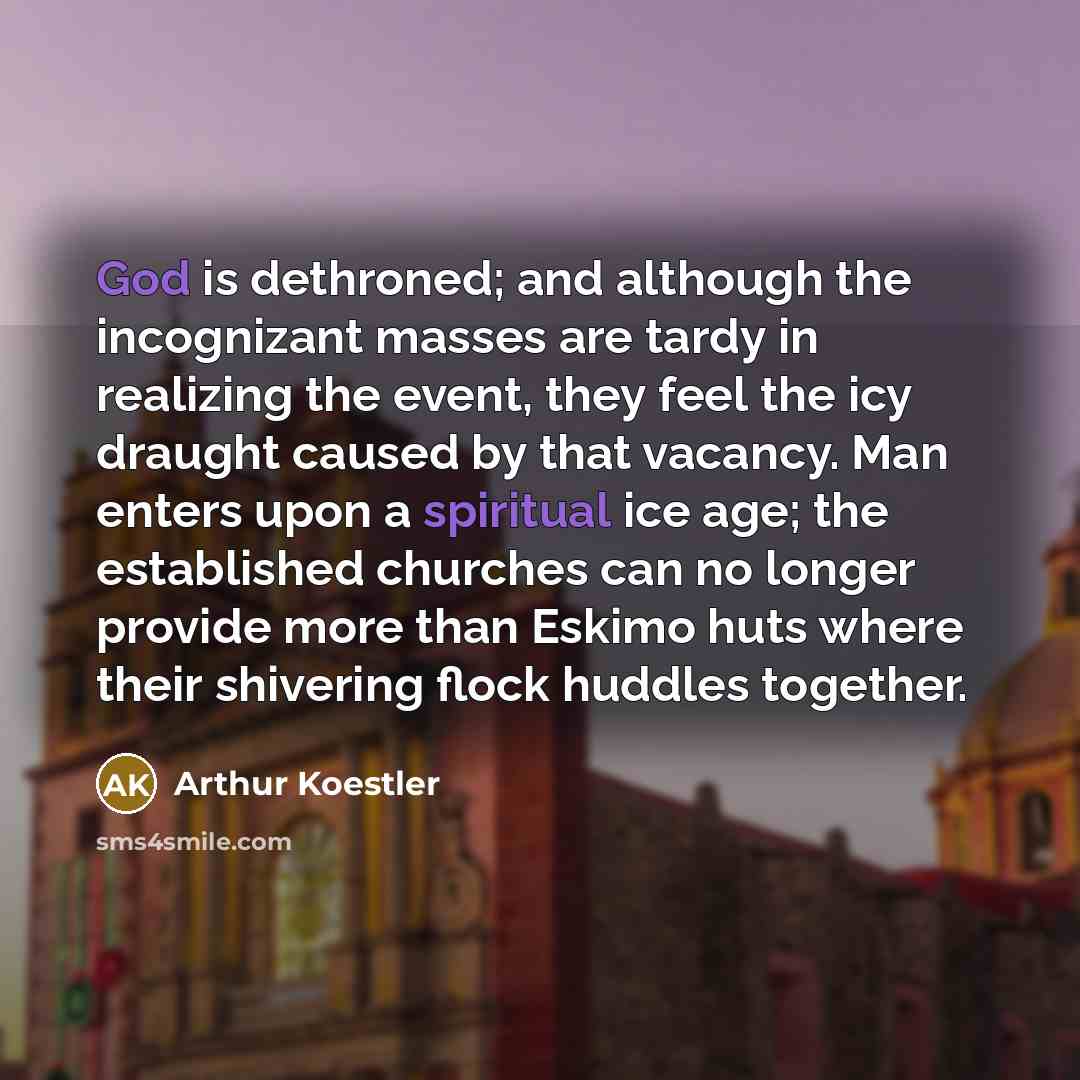 “God is dethroned; and although the incognizant masses are tardy in realizing the event, they feel the icy draught caused by that vacancy. Man enters upon a spiritual ice age; the established churches can no longer provide more than Eskimo huts where their shivering flock huddles together.” quote by Arthur Koestler