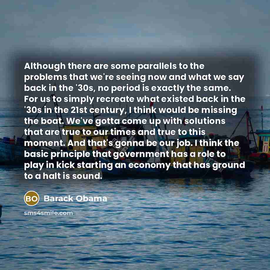 “Although there are some parallels to the problems that we're seeing now and what we say back in the '30s, no period is exactly the same. For us to simply recreate what existed back in the '30s in the 21st century, I think would be missing the boat. We've gotta come up with solutions that are true…” quote by Barack Obama