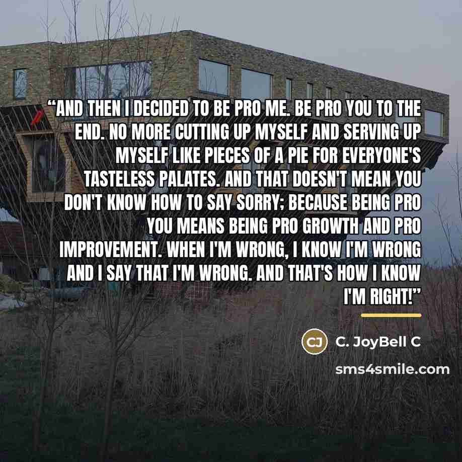 “And then I decided to be pro me. Be pro you to the end. No more cutting up myself and serving up myself like pieces of a pie for everyone's tasteless palates. And that doesn't mean you don't know how to say sorry; because being pro you means being pro growth and pro improvement. When I'm wrong, I…” quote by C. JoyBell C