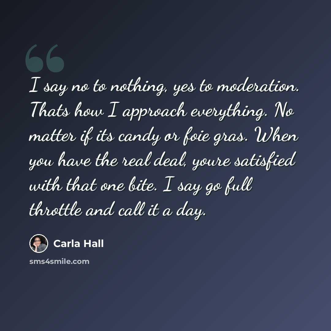 “I say no to nothing, yes to moderation. Thats how I approach everything. No matter if its candy or foie gras. When you have the real deal, youre satisfied with that one bite. I say go full throttle and call it a day.” quote by Carla Hall