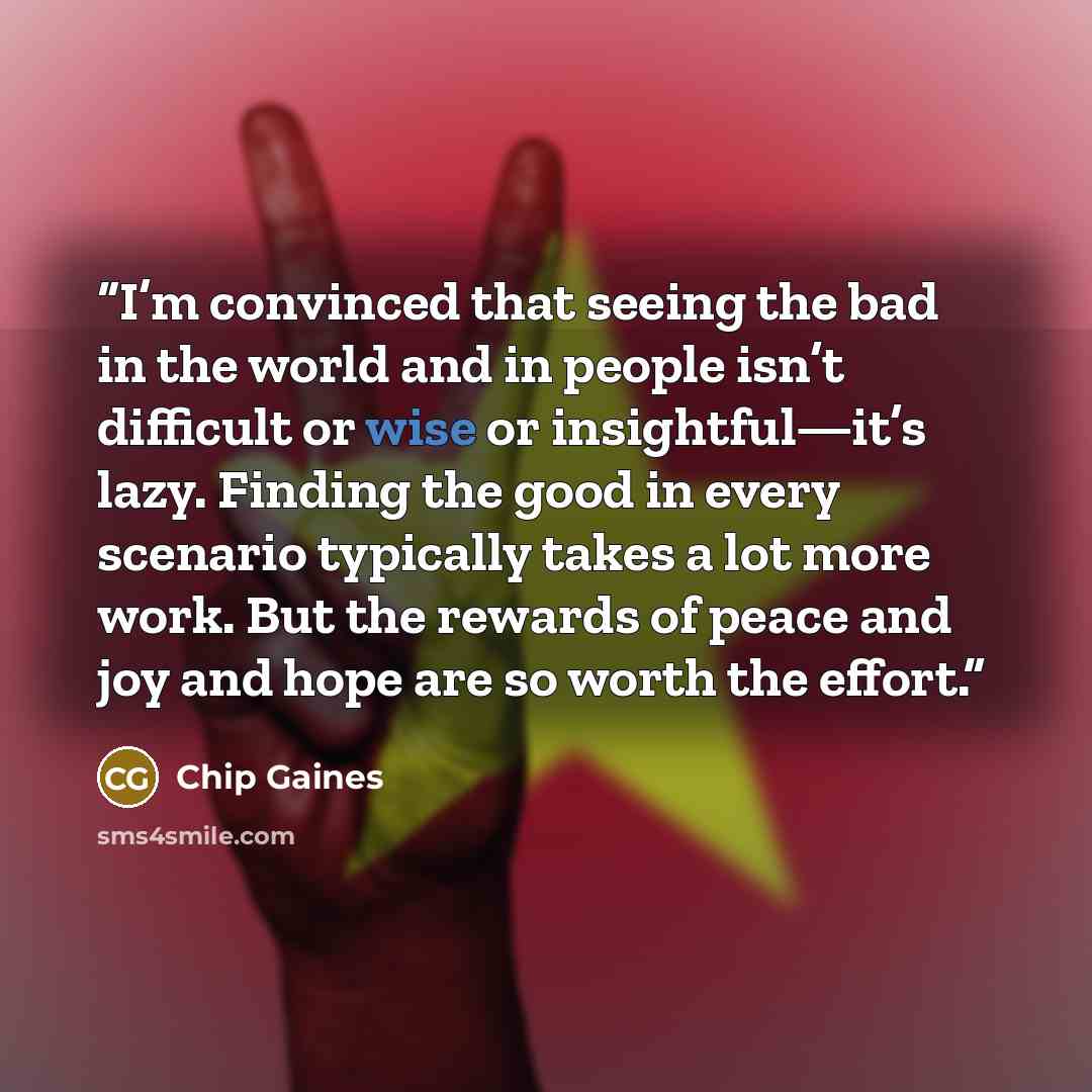 “I’m convinced that seeing the bad in the world and in people isn’t difficult or wise or insightful—it’s lazy. Finding the good in every scenario typically takes a lot more work. But the rewards of peace and joy and hope are so worth the effort.” quote by Chip Gaines