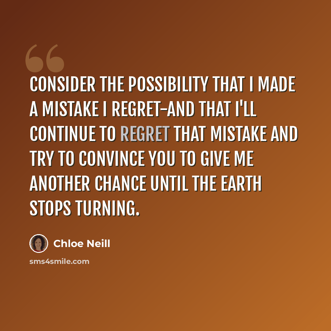 “Consider the possibility that I made a mistake I regret-and that I'll continue to regret that mistake and try to convince you to give me another chance until the earth stops turning.” quote by Chloe Neill