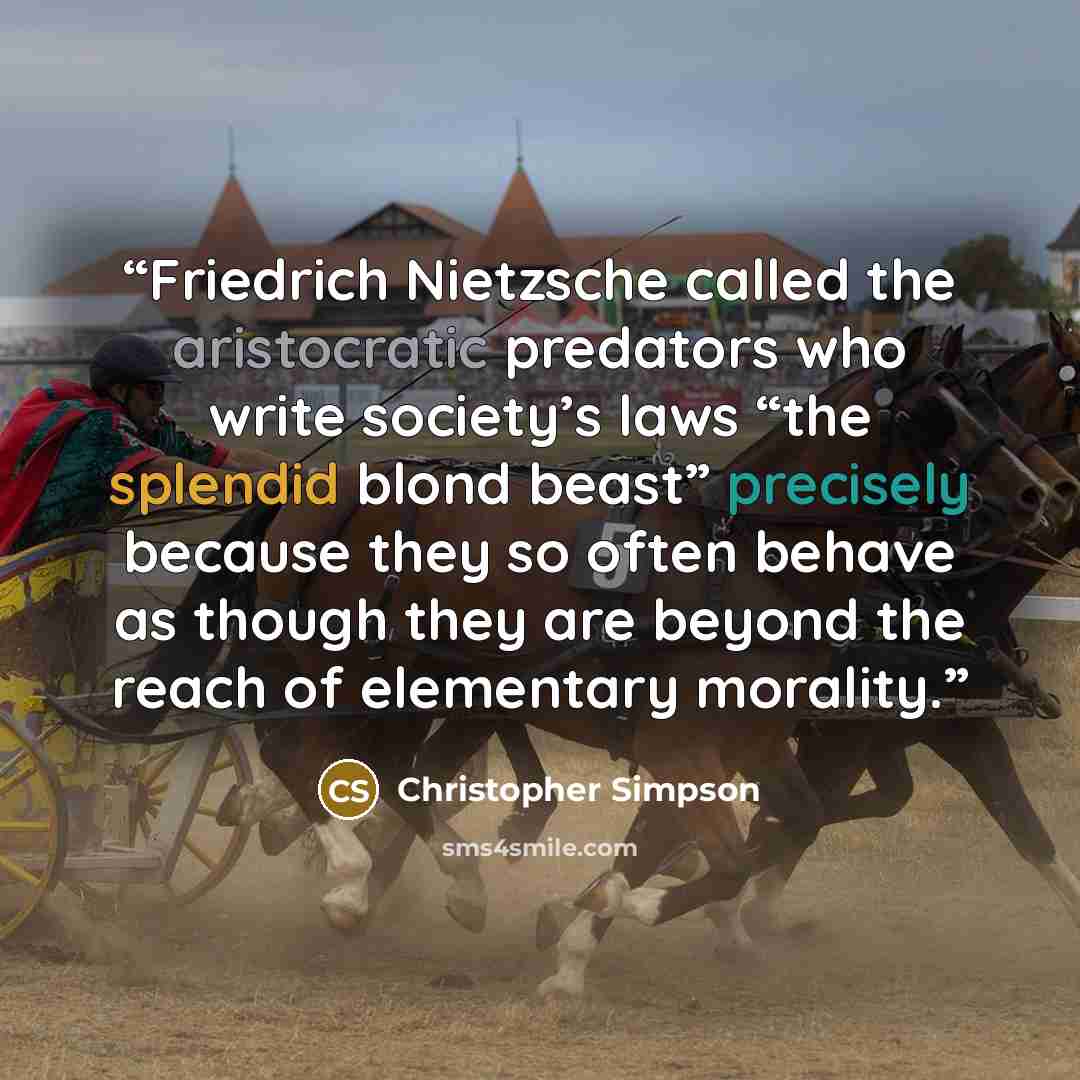 “Friedrich Nietzsche called the aristocratic predators who write society’s laws “the splendid blond beast” precisely because they so often behave as though they are beyond the reach of elementary morality.” quote by Christopher Simpson