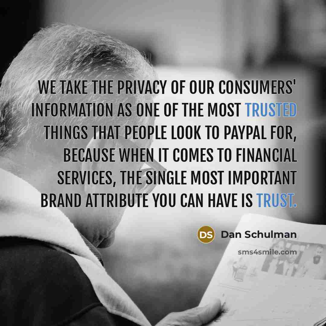 “We take the privacy of our consumers' information as one of the most trusted things that people look to Paypal for, because when it comes to financial services, the single most important brand attribute you can have is trust.” quote by Dan Schulman