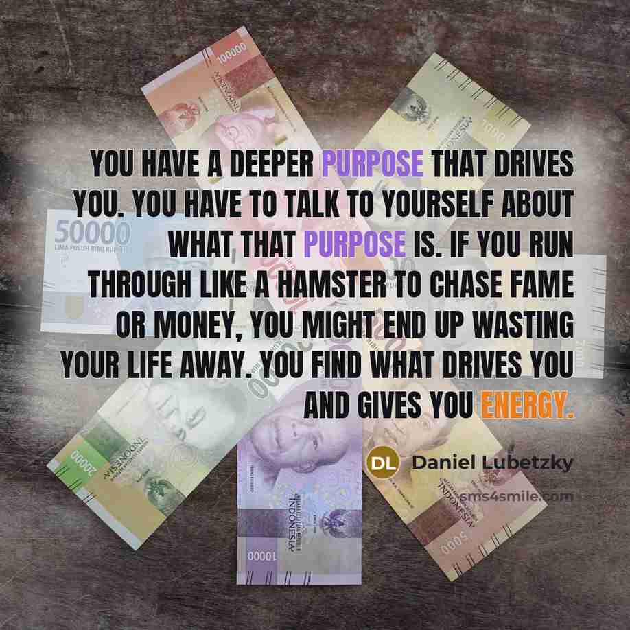 “You have a deeper purpose that drives you. You have to talk to yourself about what that purpose is. If you run through like a hamster to chase fame or money, you might end up wasting your life away. You find what drives you and gives you energy.” quote by Daniel Lubetzky